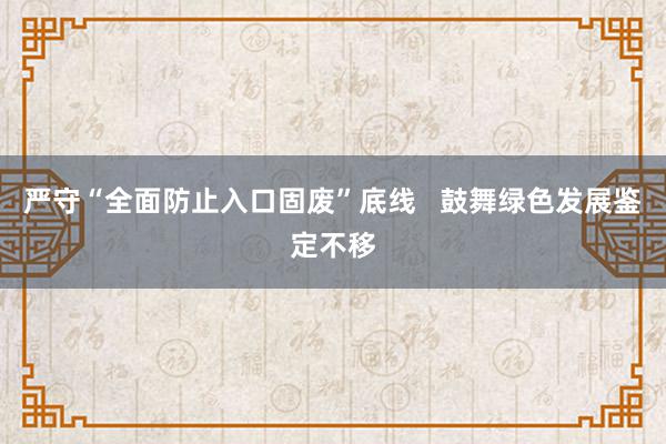 严守“全面防止入口固废”底线   鼓舞绿色发展鉴定不移